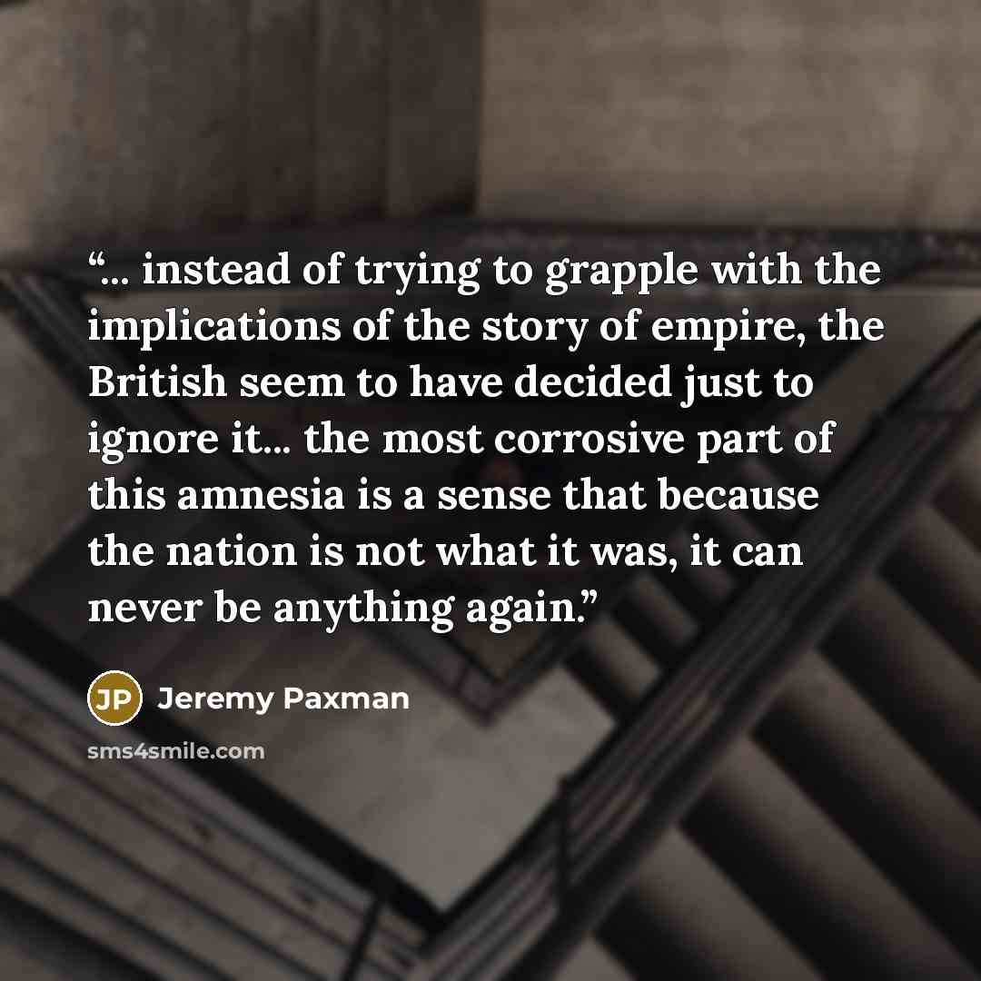 “... instead of trying to grapple with the implications of the story of empire, the British seem to have decided just to ignore it... the most corrosive part of this amnesia is a sense that because the nation is not what it was, it can never be anything again.” quote by Jeremy Paxman
