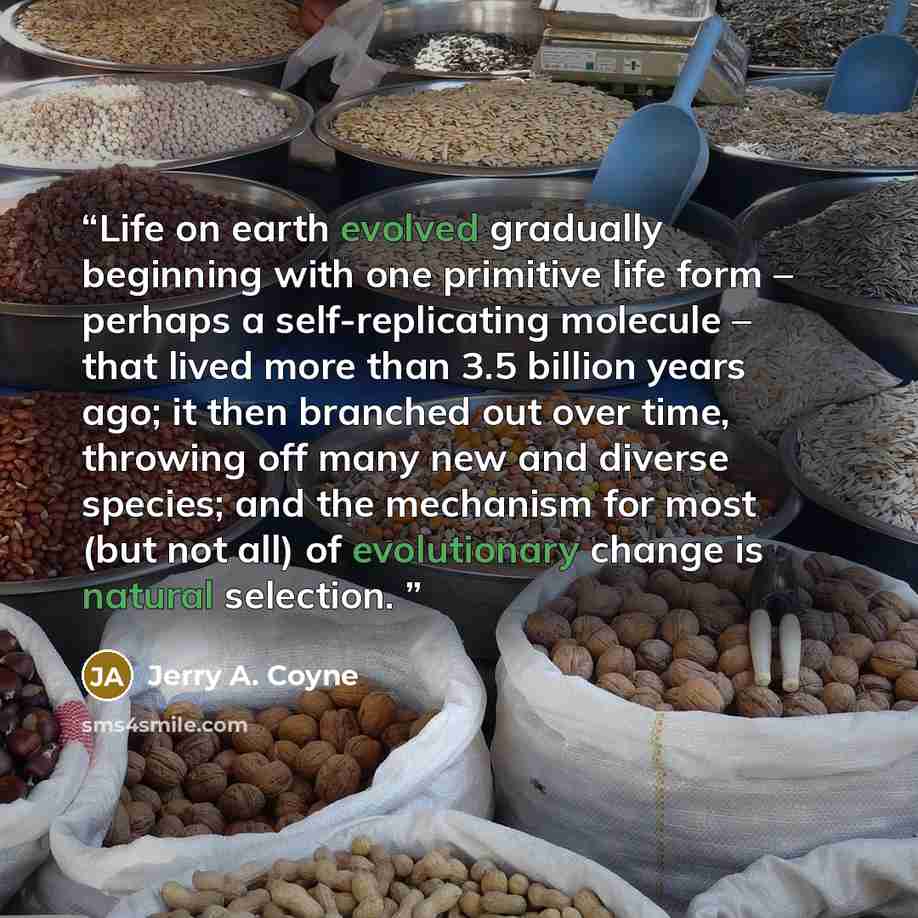 “Life on earth evolved gradually beginning with one primitive life form – perhaps a self-replicating molecule – that lived more than 3.5 billion years ago; it then branched out over time, throwing off many new and diverse species; and the mechanism for most (but not all) of evolutionary change is…” quote by Jerry A. Coyne