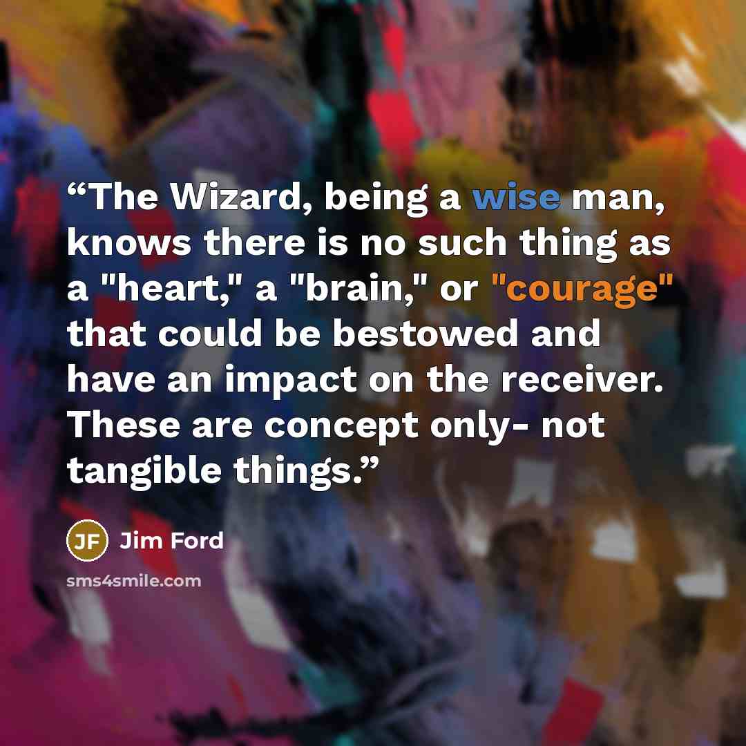 “The Wizard, being a wise man, knows there is no such thing as a "heart," a "brain," or "courage" that could be bestowed and have an impact on the receiver. These are concept only- not tangible things.” quote by Jim Ford