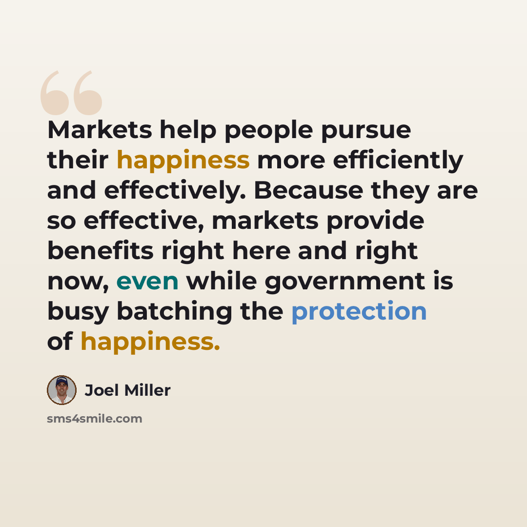 “Markets help people pursue their happiness more efficiently and effectively. Because they are so effective, markets provide benefits right here and right now, even while government is busy batching the protection of happiness.” quote by Joel Miller