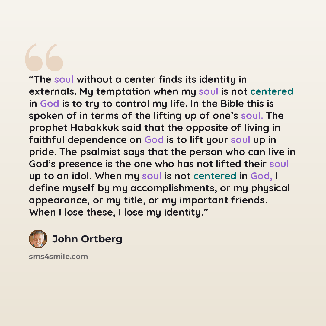 “The soul without a center finds its identity in externals. My temptation when my soul is not centered in God is to try to control my life. In the Bible this is spoken of in terms of the lifting up of one’s soul. The prophet Habakkuk said that the opposite of living in faithful dependence on God is…” quote by John Ortberg