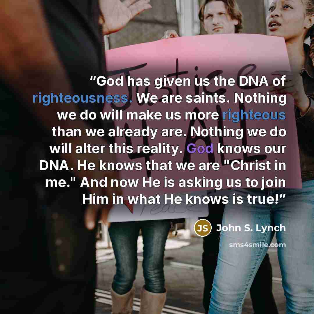 “God has given us the DNA of righteousness. We are saints. Nothing we do will make us more righteous than we already are. Nothing we do will alter this reality. God knows our DNA. He knows that we are "Christ in me." And now He is asking us to join Him in what He knows is true!” quote by John S. Lynch