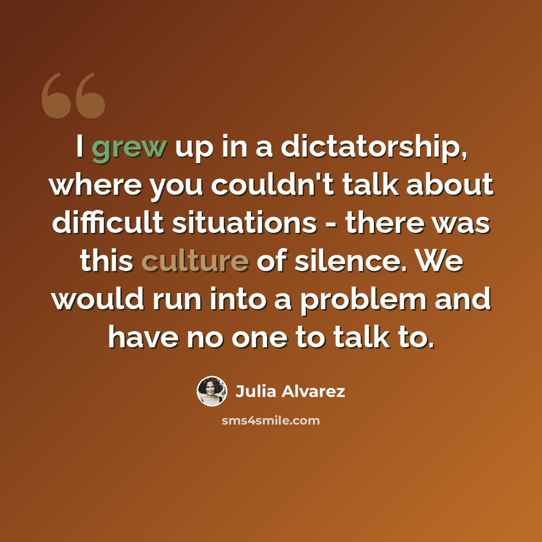“I grew up in a dictatorship, where you couldn't talk about difficult situations - there was this culture of silence. We would run into a problem and have no one to talk to.” quote by Julia Alvarez