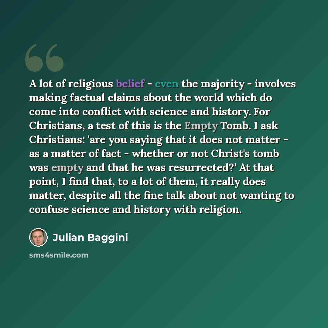 “A lot of religious belief - even the majority - involves making factual claims about the world which do come into conflict with science and history. For Christians, a test of this is the Empty Tomb. I ask Christians: 'are you saying that it does not matter - as a matter of fact - whether or not…” quote by Julian Baggini