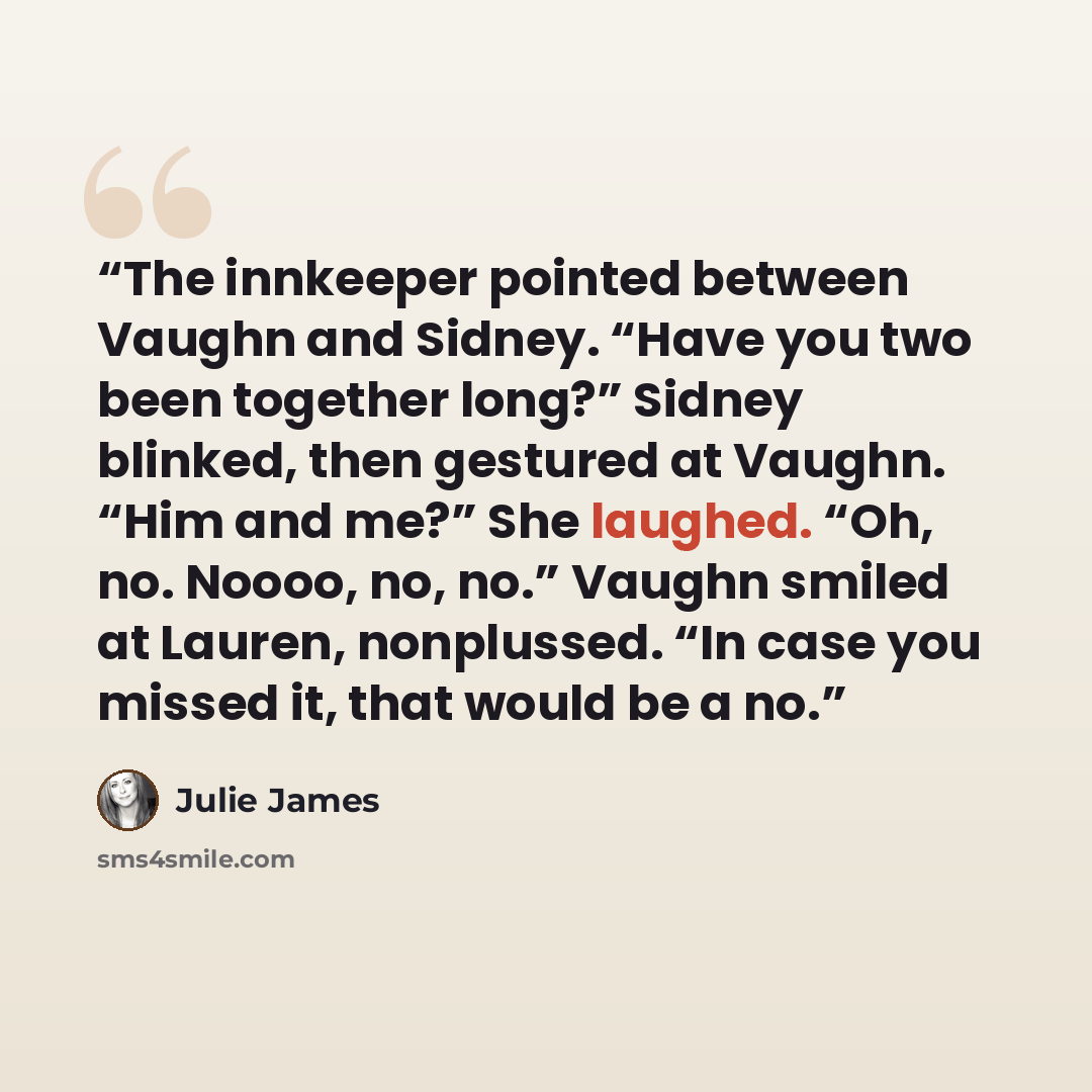 “The innkeeper pointed between Vaughn and Sidney. “Have you two been together long?” Sidney blinked, then gestured at Vaughn. “Him and me?” She laughed. “Oh, no. Noooo, no, no.” Vaughn smiled at Lauren, nonplussed. “In case you missed it, that would be a no.” quote by Julie James
