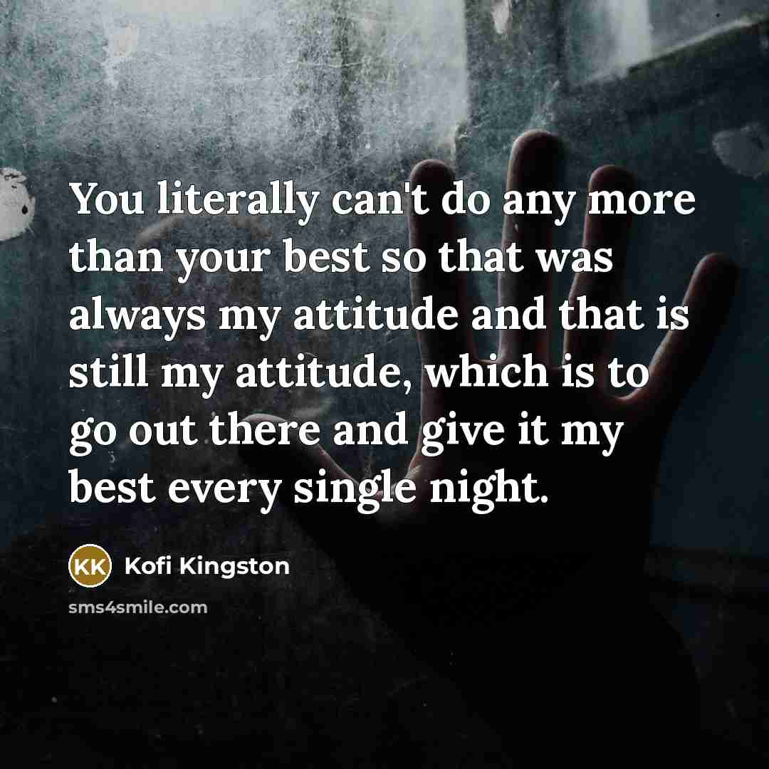 “You literally can't do any more than your best so that was always my attitude and that is still my attitude, which is to go out there and give it my best every single night.” quote by Kofi Kingston