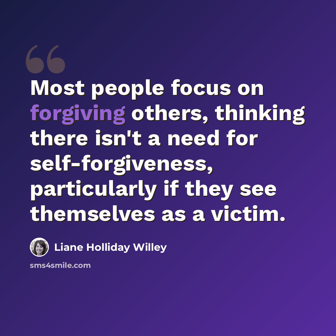 “Most people focus on forgiving others, thinking there isn't a need for self-forgiveness, particularly if they see themselves as a victim.” quote by Liane Holliday Willey