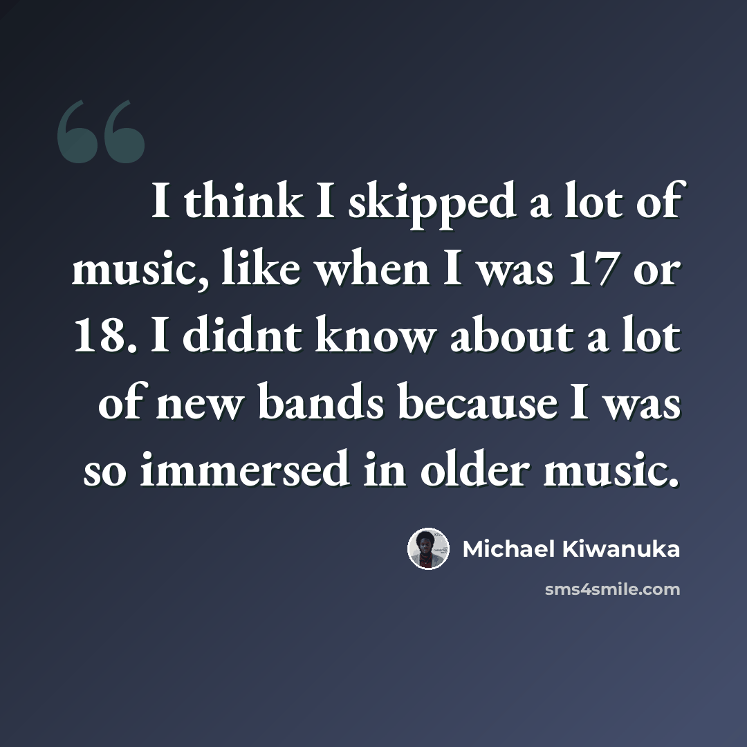 “I think I skipped a lot of music, like when I was 17 or 18. I didnt know about a lot of new bands because I was so immersed in older music.” quote by Michael Kiwanuka