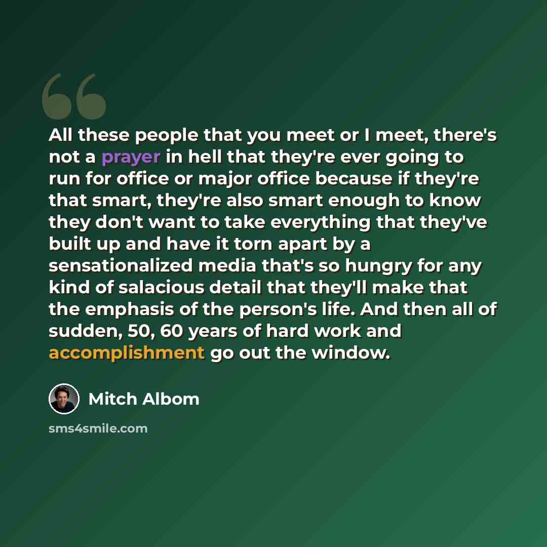 “All these people that you meet or I meet, there's not a prayer in hell that they're ever going to run for office or major office because if they're that smart, they're also smart enough to know they don't want to take everything that they've built up and have it torn apart by a sensationalized…” quote by Mitch Albom