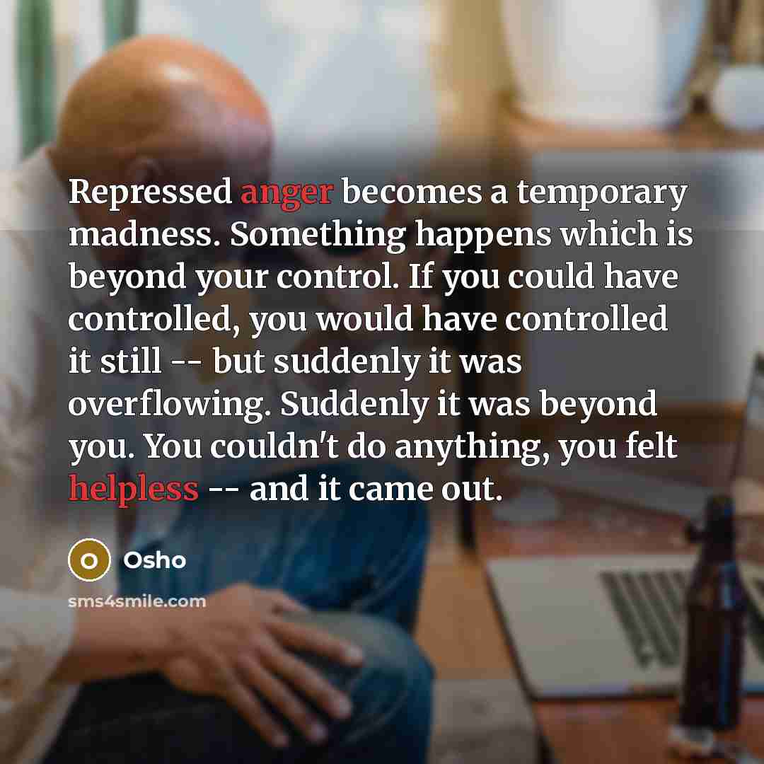 “Repressed anger becomes a temporary madness. Something happens which is beyond your control. If you could have controlled, you would have controlled it still -- but suddenly it was overflowing. Suddenly it was beyond you. You couldn't do anything, you felt helpless -- and it came out.” quote by Osho