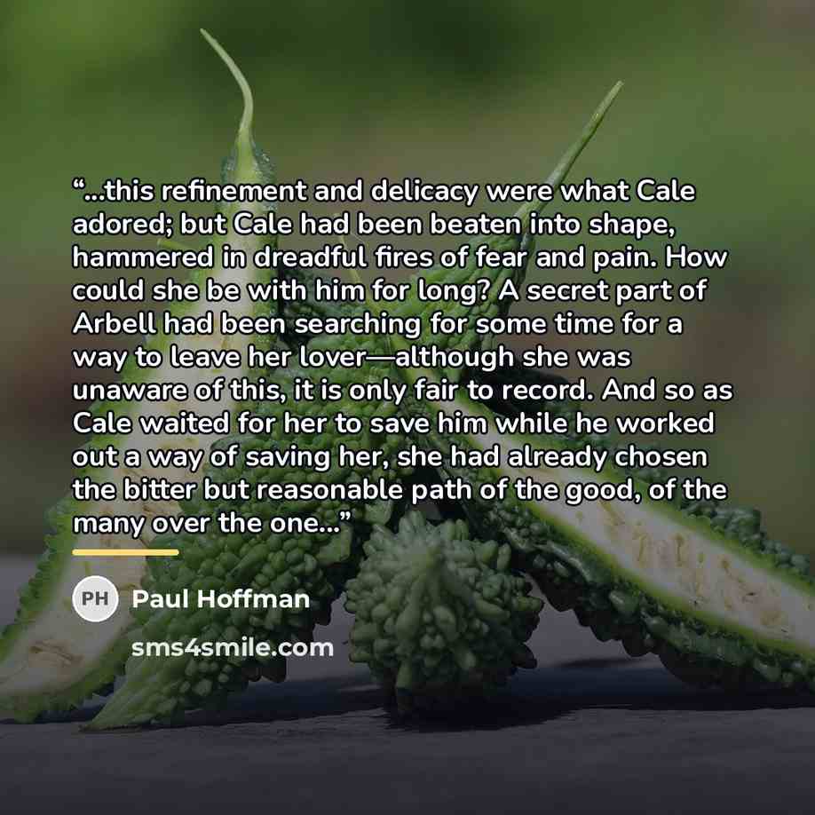 “...this refinement and delicacy were what Cale adored; but Cale had been beaten into shape, hammered in dreadful fires of fear and pain. How could she be with him for long? A secret part of Arbell had been searching for some time for a way to leave her lover—although she was unaware of this, it is…” quote by Paul Hoffman