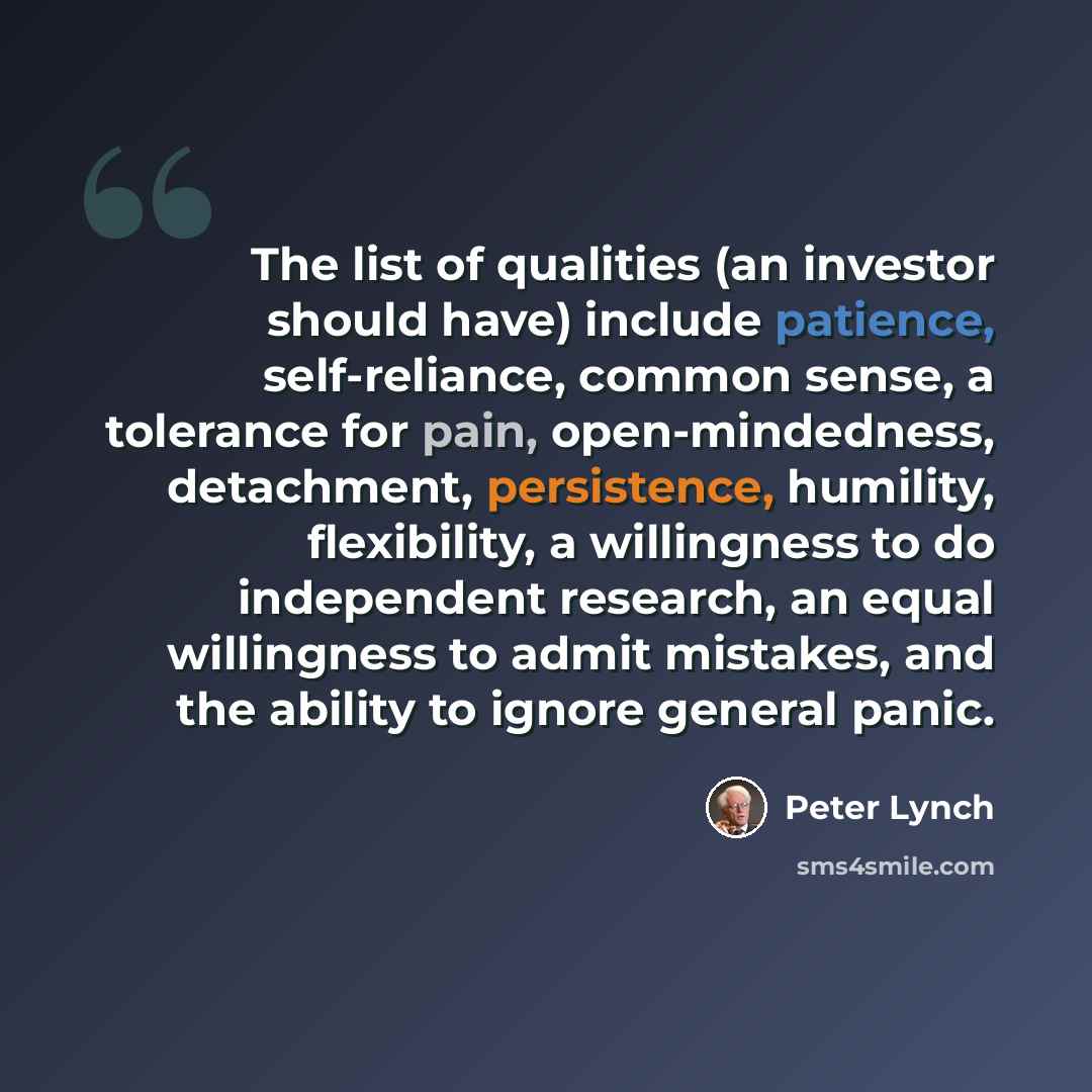 “The list of qualities (an investor should have) include patience, self-reliance, common sense, a tolerance for pain, open-mindedness, detachment, persistence, humility, flexibility, a willingness to do independent research, an equal willingness to admit mistakes, and the ability to ignore general…” quote by Peter Lynch