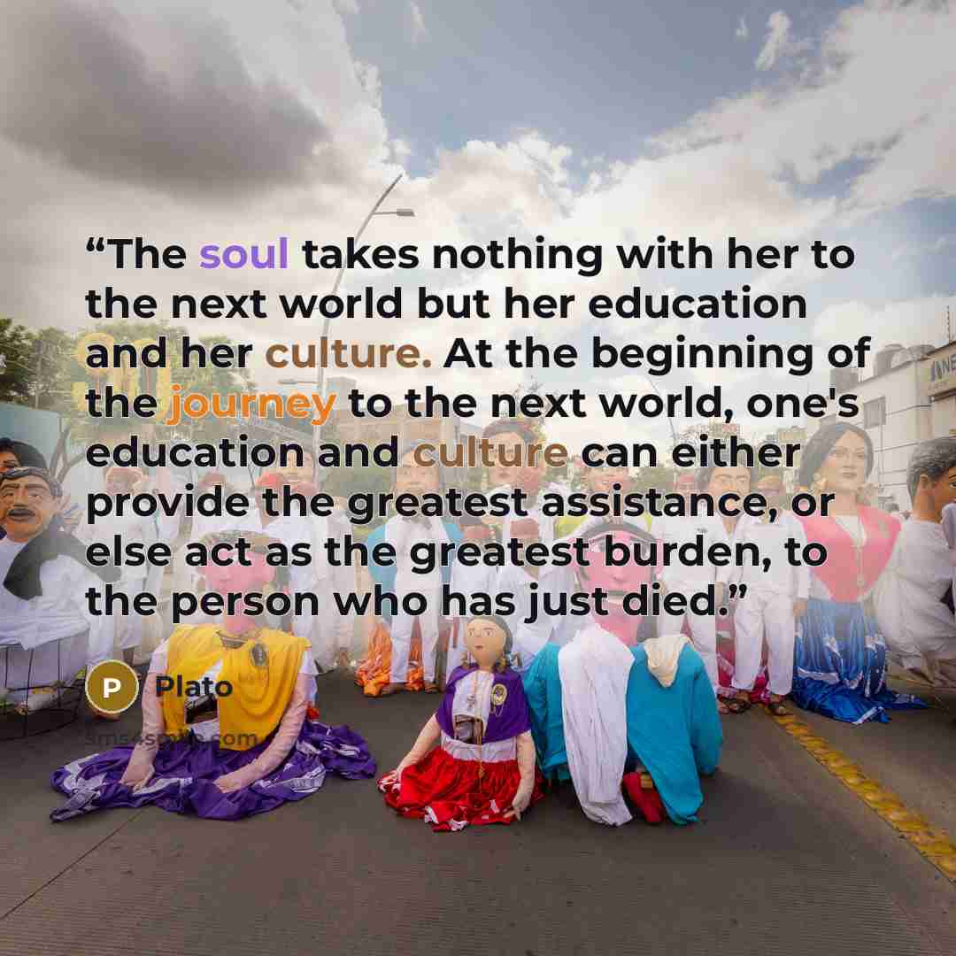 “The soul takes nothing with her to the next world but her education and her culture. At the beginning of the journey to the next world, one's education and culture can either provide the greatest assistance, or else act as the greatest burden, to the person who has just died.” quote by Plato