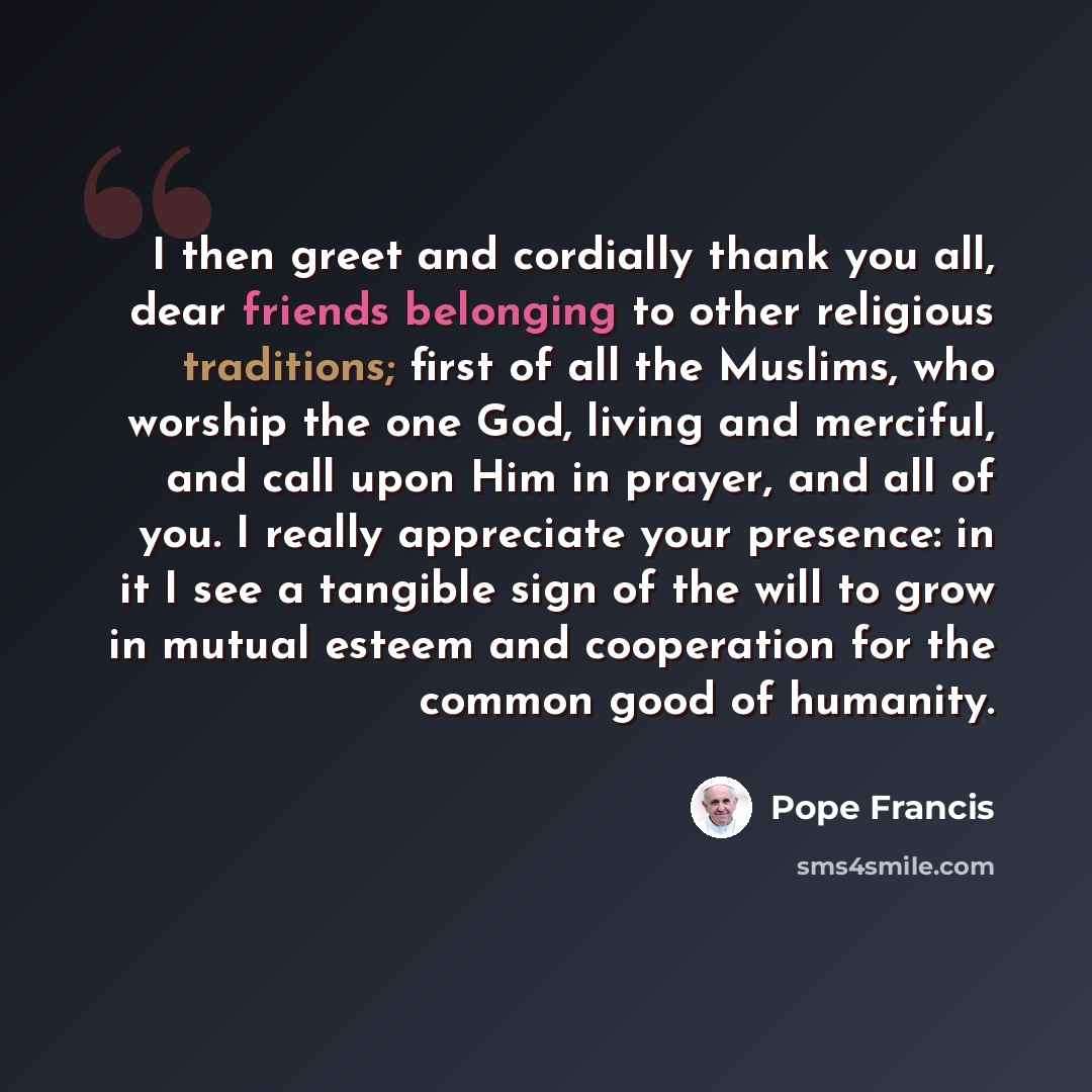 “I then greet and cordially thank you all, dear friends belonging to other religious traditions; first of all the Muslims, who worship the one God, living and merciful, and call upon Him in prayer, and all of you. I really appreciate your presence: in it I see a tangible sign of the will to grow in…” quote by Pope Francis
