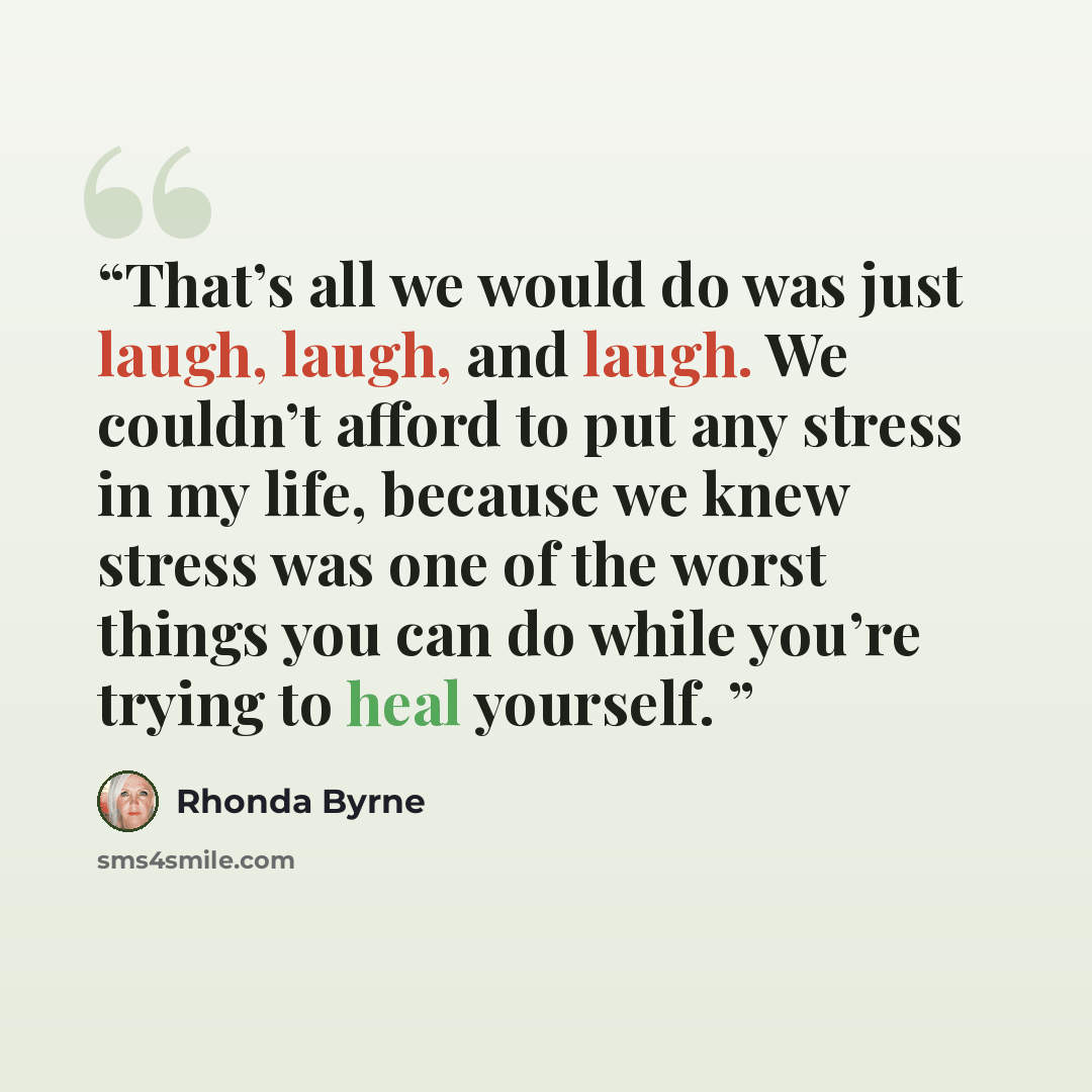 “That’s all we would do was just laugh, laugh, and laugh. We couldn’t afford to put any stress in my life, because we knew stress was one of the worst things you can do while you’re trying to heal yourself.” quote by Rhonda Byrne