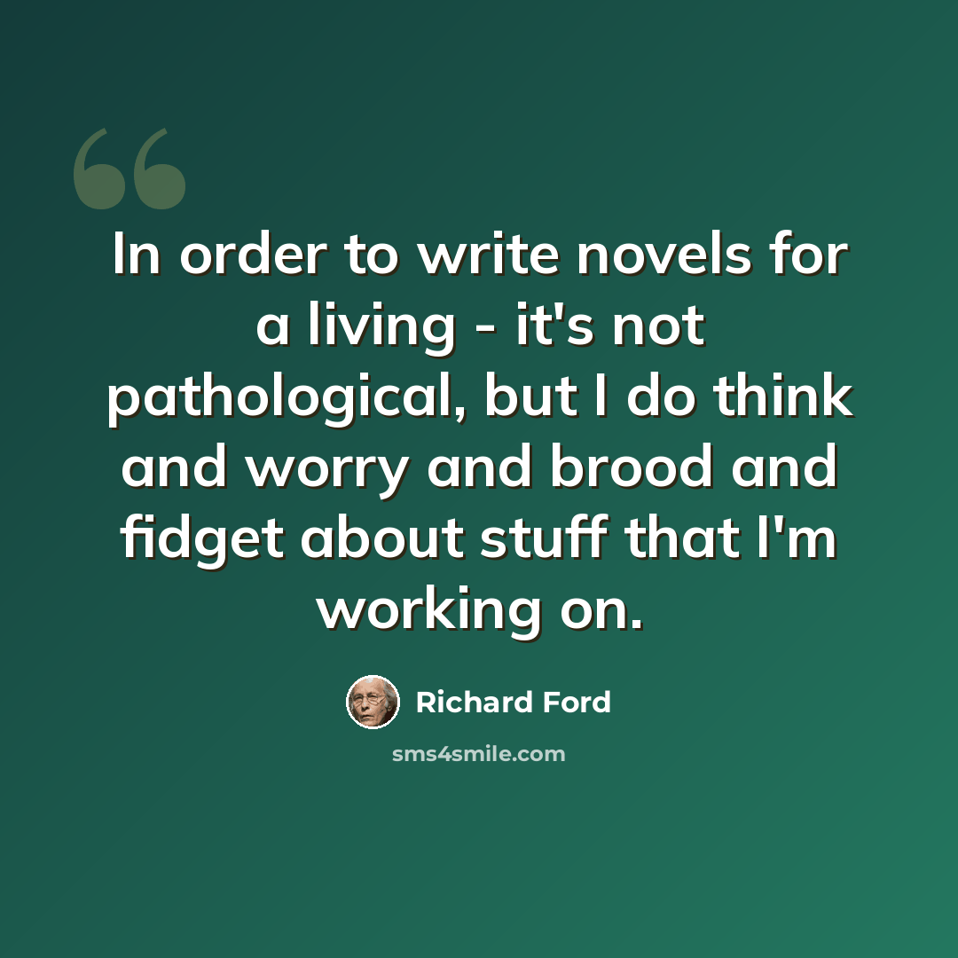 “In order to write novels for a living - it's not pathological, but I do think and worry and brood and fidget about stuff that I'm working on.” quote by Richard Ford