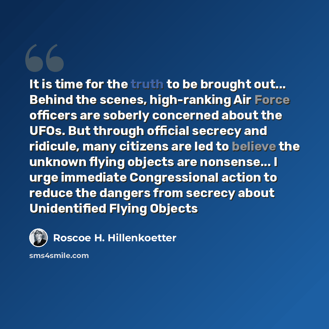 “It is time for the truth to be brought out... Behind the scenes, high-ranking Air Force officers are soberly concerned about the UFOs. But through official secrecy and ridicule, many citizens are led to believe the unknown flying objects are nonsense... I urge immediate Congressional action to…” quote by Roscoe H. Hillenkoetter