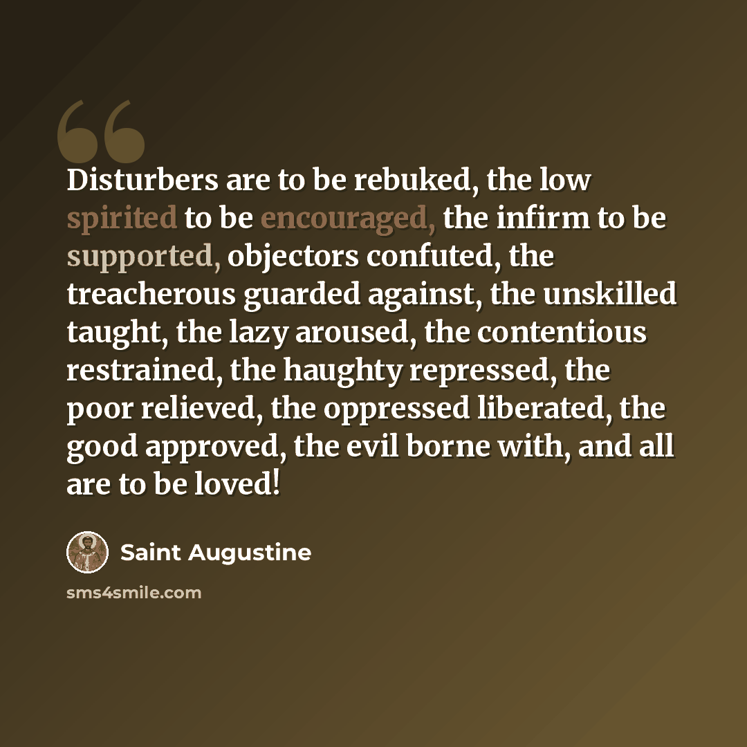 “Disturbers are to be rebuked, the low spirited to be encouraged, the infirm to be supported, objectors confuted, the treacherous guarded against, the unskilled taught, the lazy aroused, the contentious restrained, the haughty repressed, the poor relieved, the oppressed liberated, the good…” quote by Saint Augustine