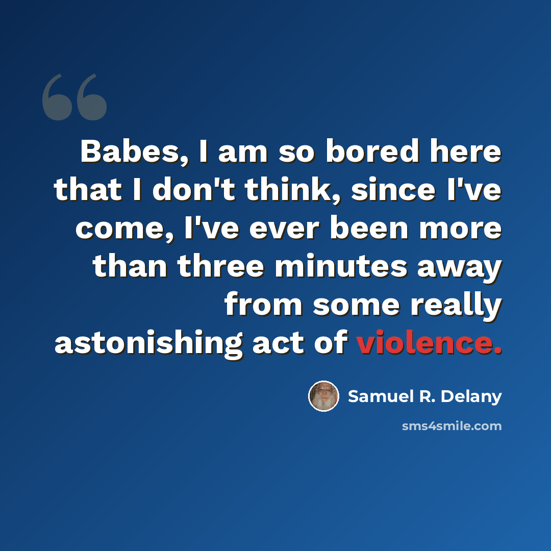 “Babes, I am so bored here that I don't think, since I've come, I've ever been more than three minutes away from some really astonishing act of violence.” quote by Samuel R. Delany