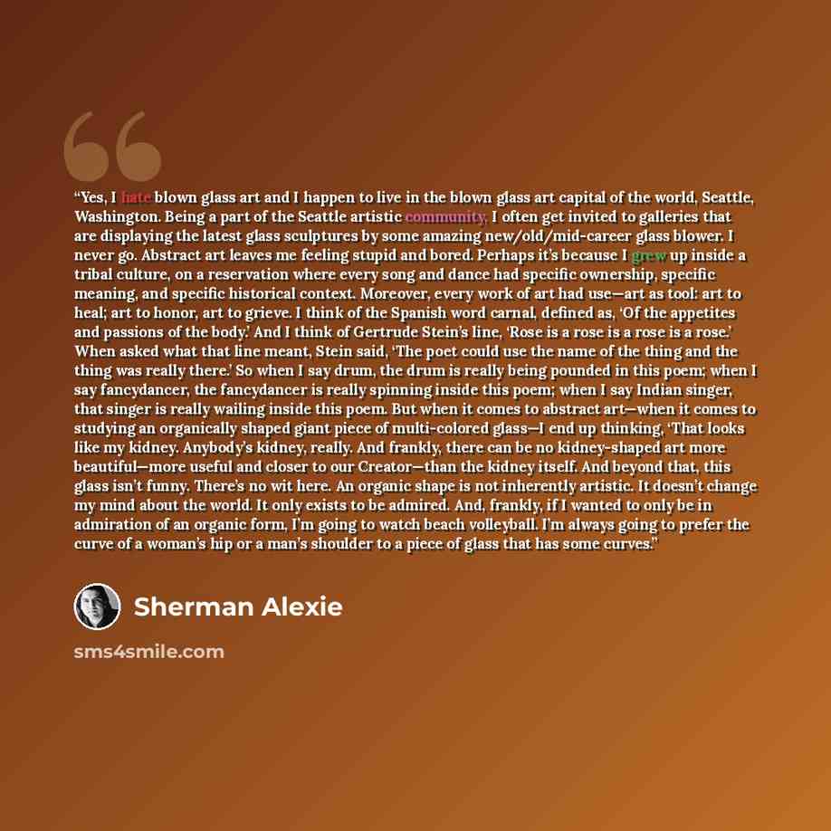 “Yes, I hate blown glass art and I happen to live in the blown glass art capital of the world, Seattle, Washington. Being a part of the Seattle artistic community, I often get invited to galleries that are displaying the latest glass sculptures by some amazing new/old/mid-career glass blower. I…” quote by Sherman Alexie