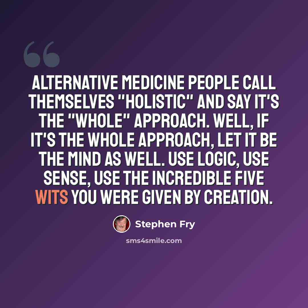 “Alternative medicine people call themselves "holistic" and say it's the "whole" approach. Well, if it's the whole approach, let it be the mind as well. Use logic, use sense, use the incredible five wits you were given by creation.” quote by Stephen Fry