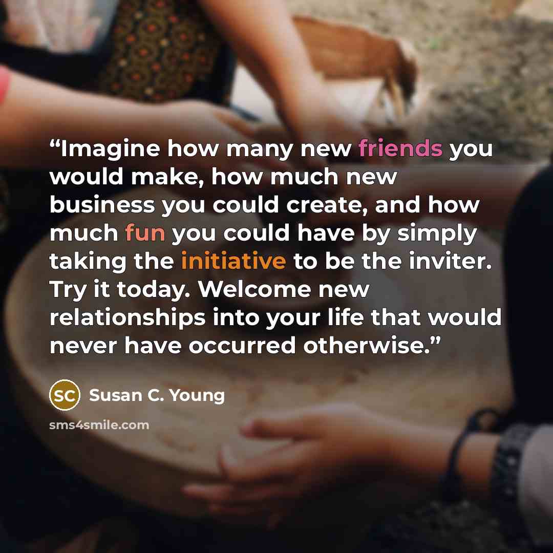 “Imagine how many new friends you would make, how much new business you could create, and how much fun you could have by simply taking the initiative to be the inviter. Try it today. Welcome new relationships into your life that would never have occurred otherwise.” quote by Susan C. Young