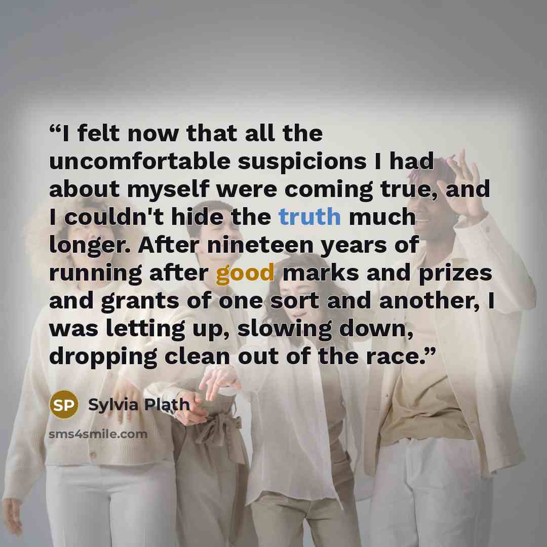 “I felt now that all the uncomfortable suspicions I had about myself were coming true, and I couldn't hide the truth much longer. After nineteen years of running after good marks and prizes and grants of one sort and another, I was letting up, slowing down, dropping clean out of the race.” quote by Sylvia Plath