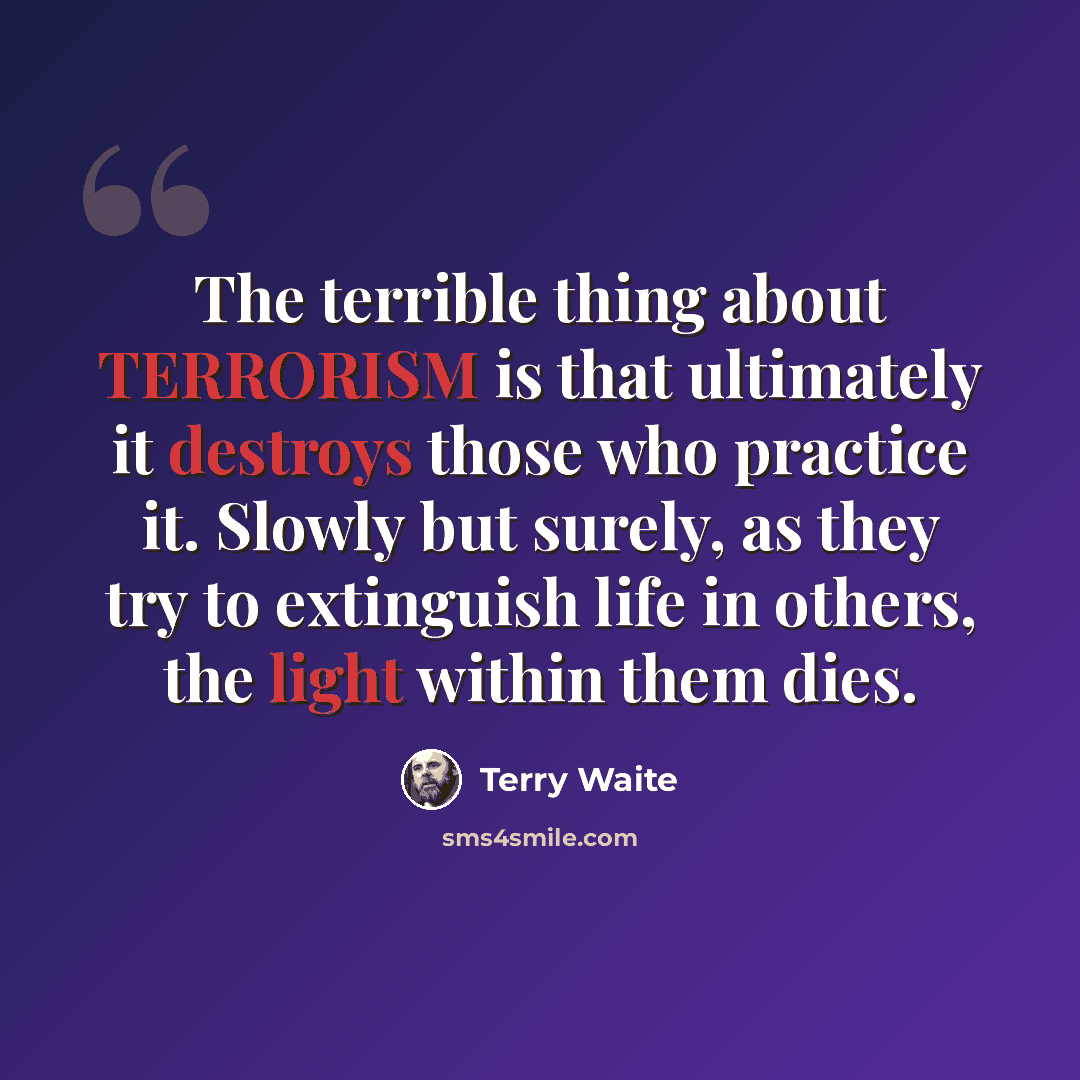 “The terrible thing about TERRORISM is that ultimately it destroys those who practice it. Slowly but surely, as they try to extinguish life in others, the light within them dies.” quote by Terry Waite