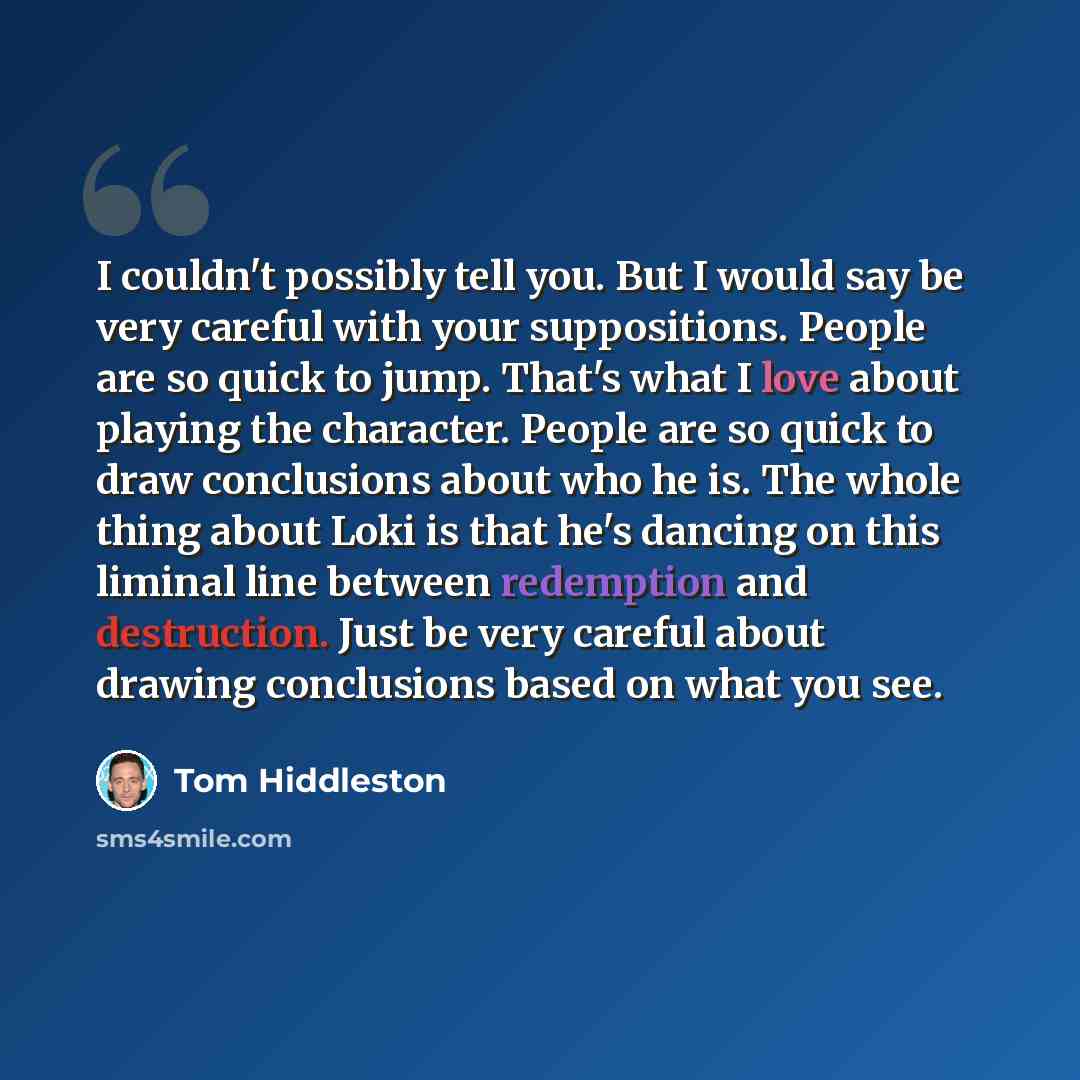 “I couldn't possibly tell you. But I would say be very careful with your suppositions. People are so quick to jump. That's what I love about playing the character. People are so quick to draw conclusions about who he is. The whole thing about Loki is that he's dancing on this liminal line between…” quote by Tom Hiddleston