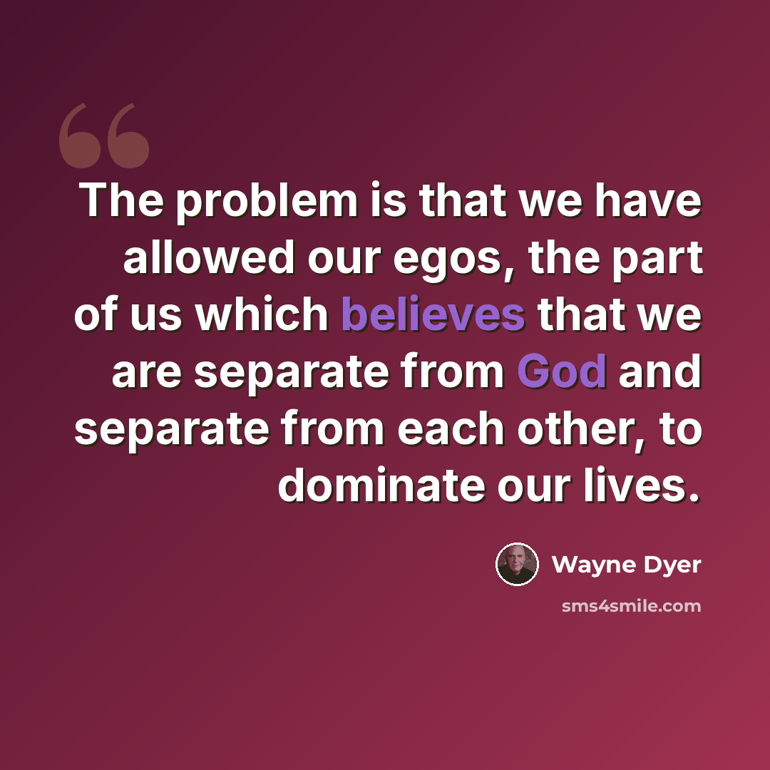 “The problem is that we have allowed our egos, the part of us which believes that we are separate from God and separate from each other, to dominate our lives.” quote by Wayne Dyer