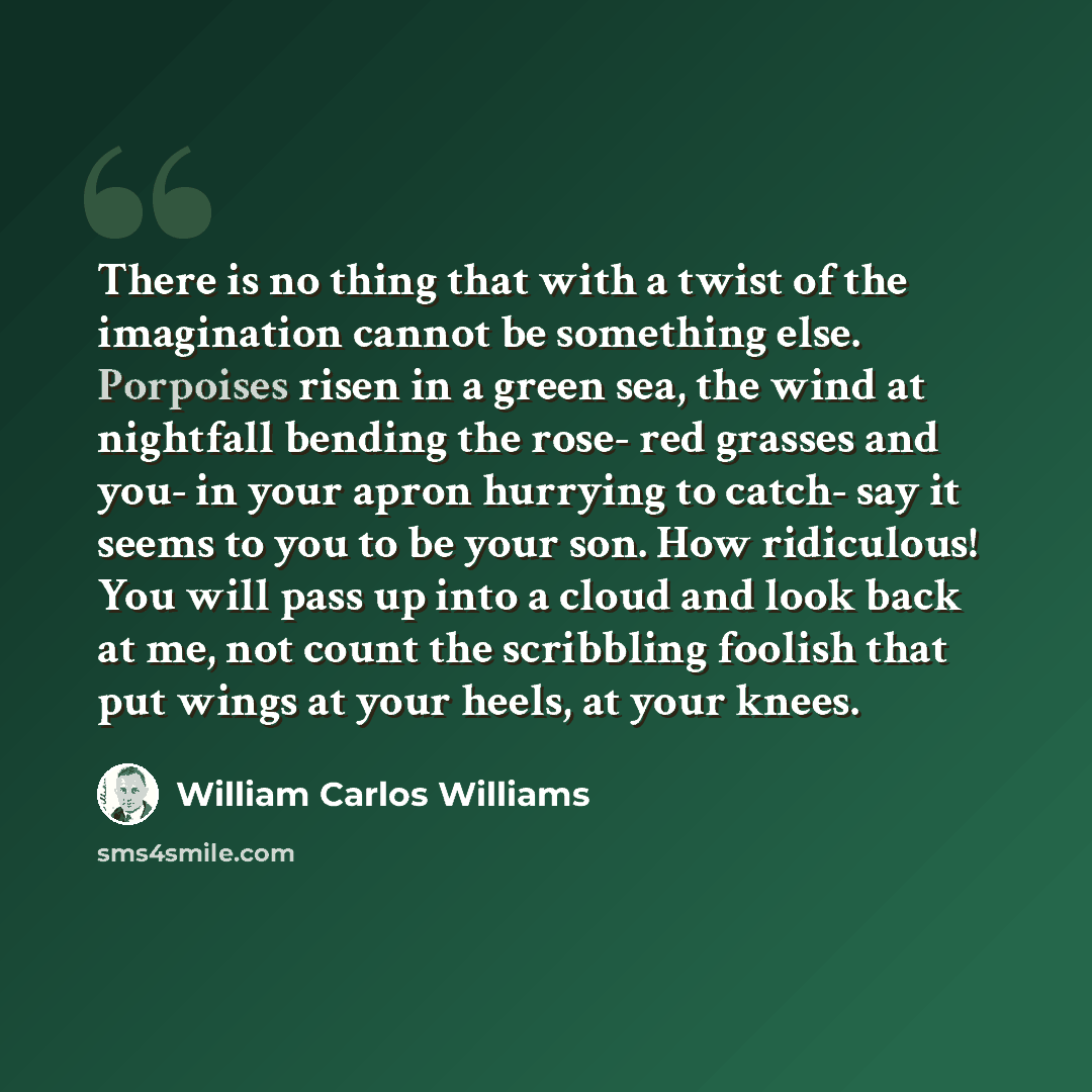 “There is no thing that with a twist of the imagination cannot be something else. Porpoises risen in a green sea, the wind at nightfall bending the rose- red grasses and you- in your apron hurrying to catch- say it seems to you to be your son. How ridiculous! You will pass up into a cloud and look…” quote by William Carlos Williams