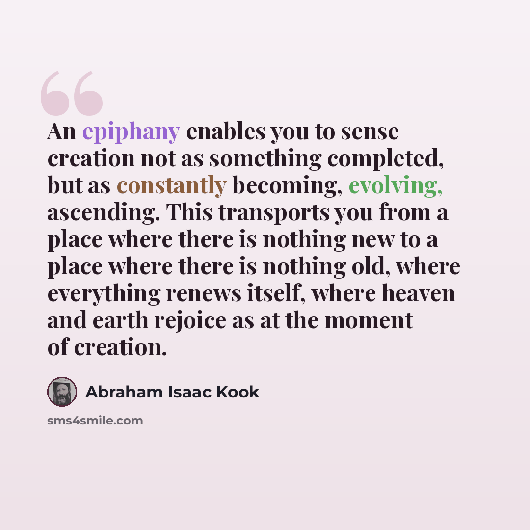 “An epiphany enables you to sense creation not as something completed, but as constantly becoming, evolving, ascending. This transports you from a place where there is nothing new to a place where there is nothing old, where everything renews itself, where heaven and earth rejoice as at the moment…” quote by Abraham Isaac Kook