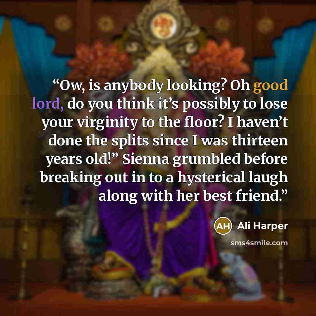 “Ow, is anybody looking? Oh good lord, do you think it’s possibly to lose your virginity to the floor? I haven’t done the splits since I was thirteen years old!” Sienna grumbled before breaking out in to a hysterical laugh along with her best friend.” quote by Ali Harper