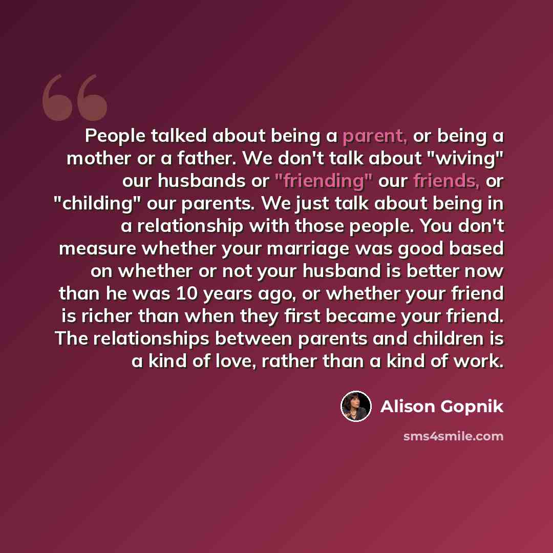 “People talked about being a parent, or being a mother or a father. We don't talk about "wiving" our husbands or "friending" our friends, or "childing" our parents. We just talk about being in a relationship with those people. You don't measure whether your marriage was good based on whether or not…” quote by Alison Gopnik