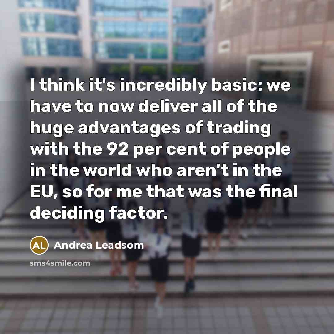“I think it's incredibly basic: we have to now deliver all of the huge advantages of trading with the 92 per cent of people in the world who aren't in the EU, so for me that was the final deciding factor.” quote by Andrea Leadsom