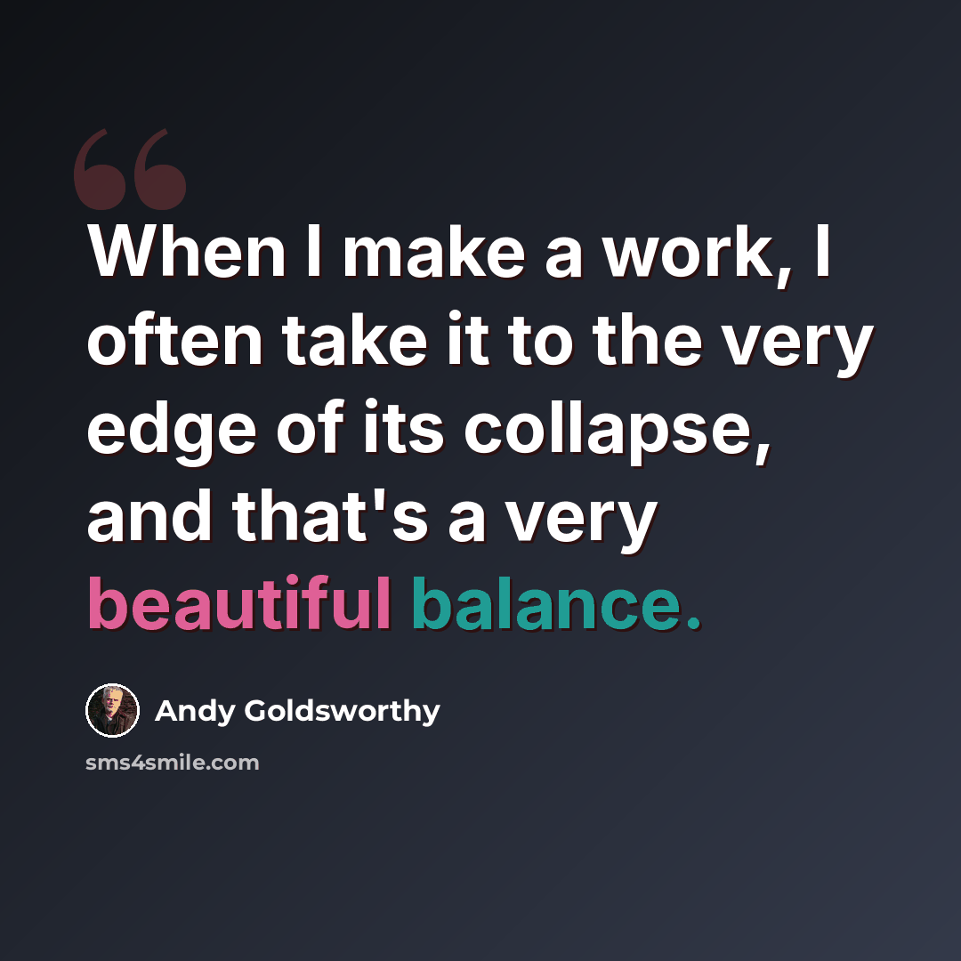 “When I make a work, I often take it to the very edge of its collapse, and that's a very beautiful balance.” quote by Andy Goldsworthy