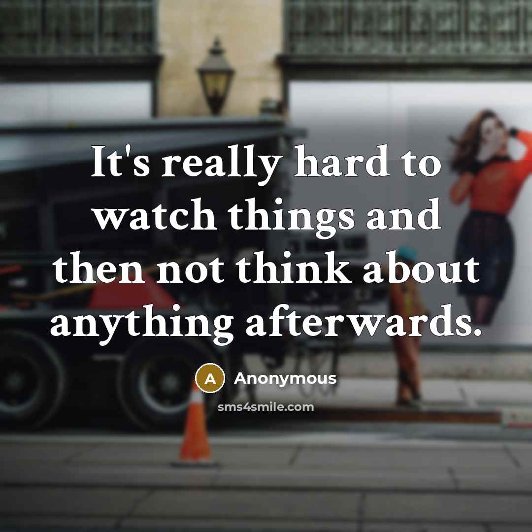 “It's really hard to watch things and then not think about anything afterwards.” quote by Anonymous