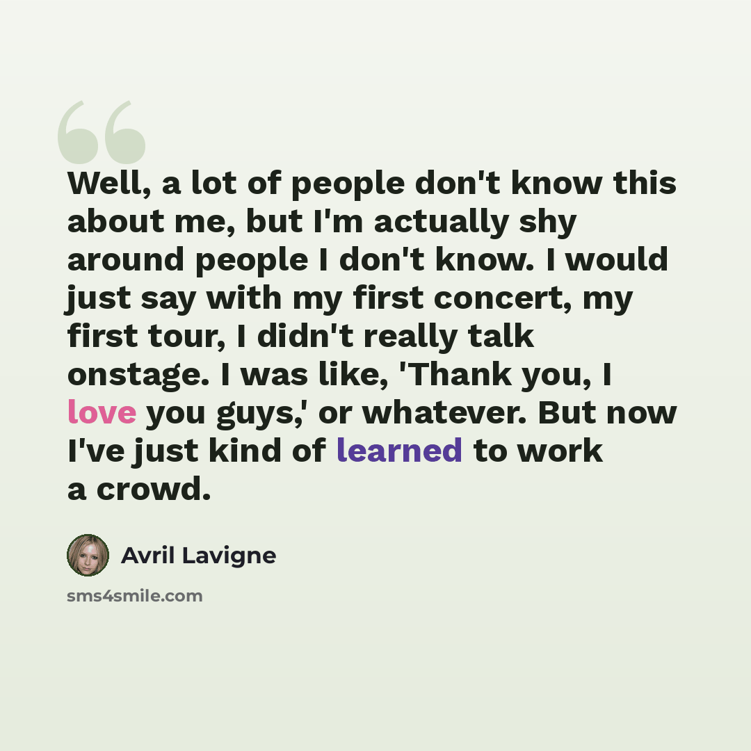 “Well, a lot of people don't know this about me, but I'm actually shy around people I don't know. I would just say with my first concert, my first tour, I didn't really talk onstage. I was like, 'Thank you, I love you guys,' or whatever. But now I've just kind of learned to work a crowd.” quote by Avril Lavigne