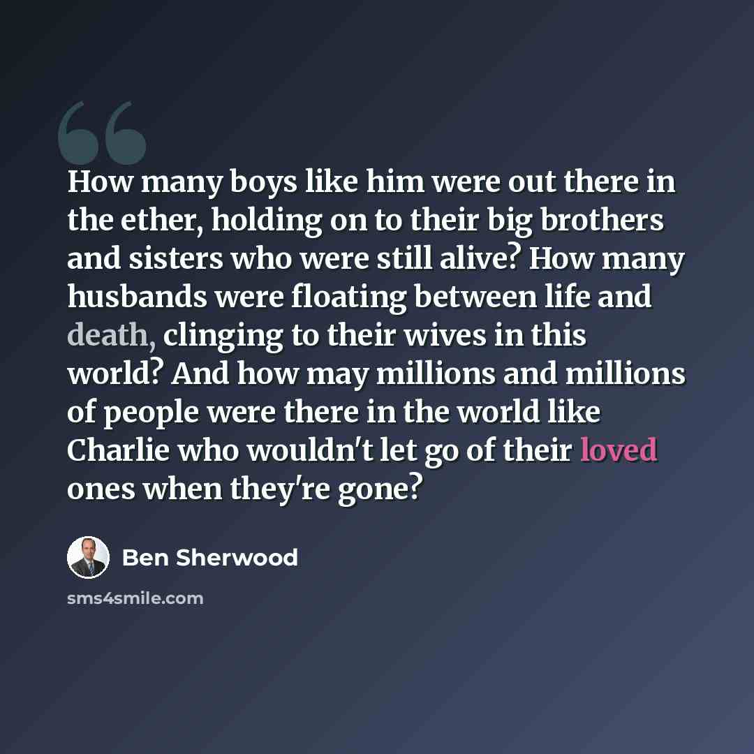“How many boys like him were out there in the ether, holding on to their big brothers and sisters who were still alive? How many husbands were floating between life and death, clinging to their wives in this world? And how may millions and millions of people were there in the world like Charlie who…” quote by Ben Sherwood
