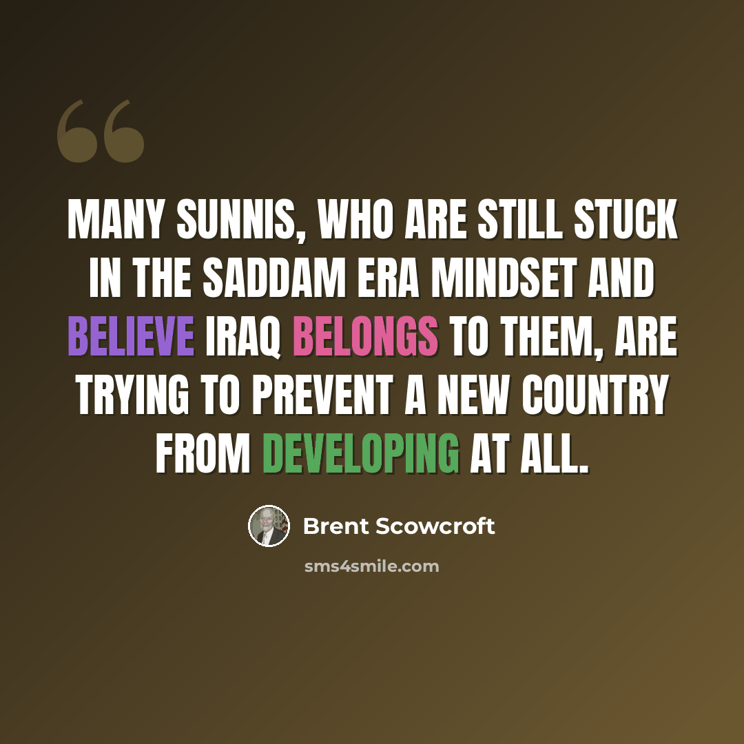 “Many Sunnis, who are still stuck in the Saddam era mindset and believe Iraq belongs to them, are trying to prevent a new country from developing at all.” quote by Brent Scowcroft