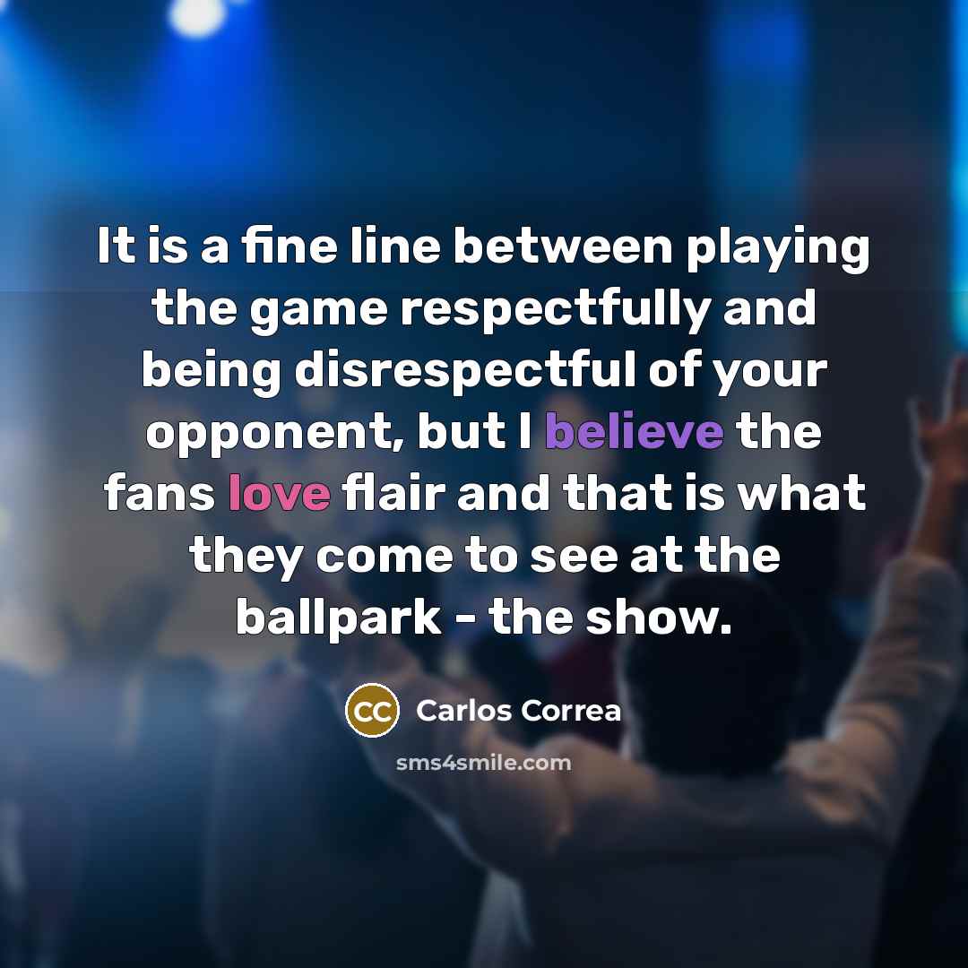 “It is a fine line between playing the game respectfully and being disrespectful of your opponent, but I believe the fans love flair and that is what they come to see at the ballpark - the show.” quote by Carlos Correa