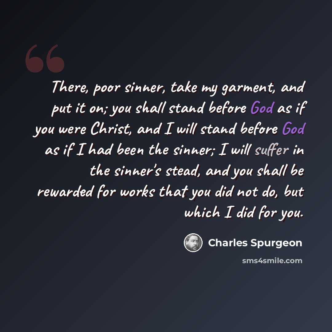 “There, poor sinner, take my garment, and put it on; you shall stand before God as if you were Christ, and I will stand before God as if I had been the sinner; I will suffer in the sinner's stead, and you shall be rewarded for works that you did not do, but which I did for you.” quote by Charles Spurgeon
