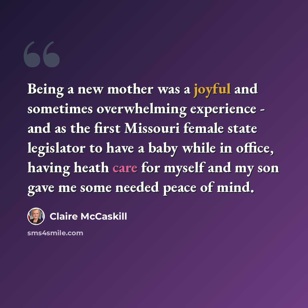 “Being a new mother was a joyful and sometimes overwhelming experience - and as the first Missouri female state legislator to have a baby while in office, having heath care for myself and my son gave me some needed peace of mind.” quote by Claire McCaskill