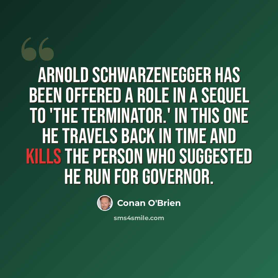 “Arnold Schwarzenegger has been offered a role in a sequel to 'The Terminator.' In this one he travels back in time and kills the person who suggested he run for governor.” quote by Conan O'Brien