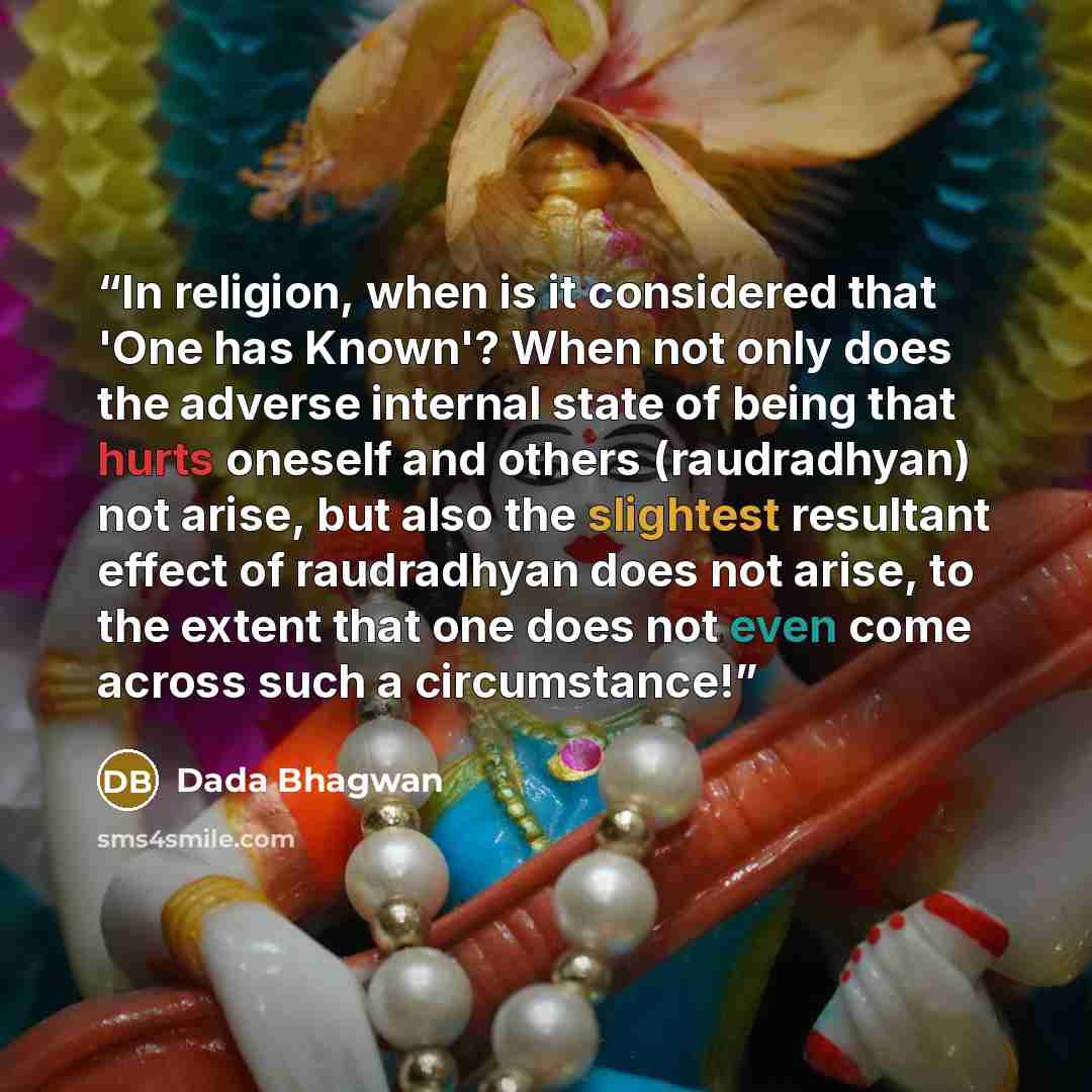 “In religion, when is it considered that 'One has Known'? When not only does the adverse internal state of being that hurts oneself and others (raudradhyan) not arise, but also the slightest resultant effect of raudradhyan does not arise, to the extent that one does not even come across such a…” quote by Dada Bhagwan