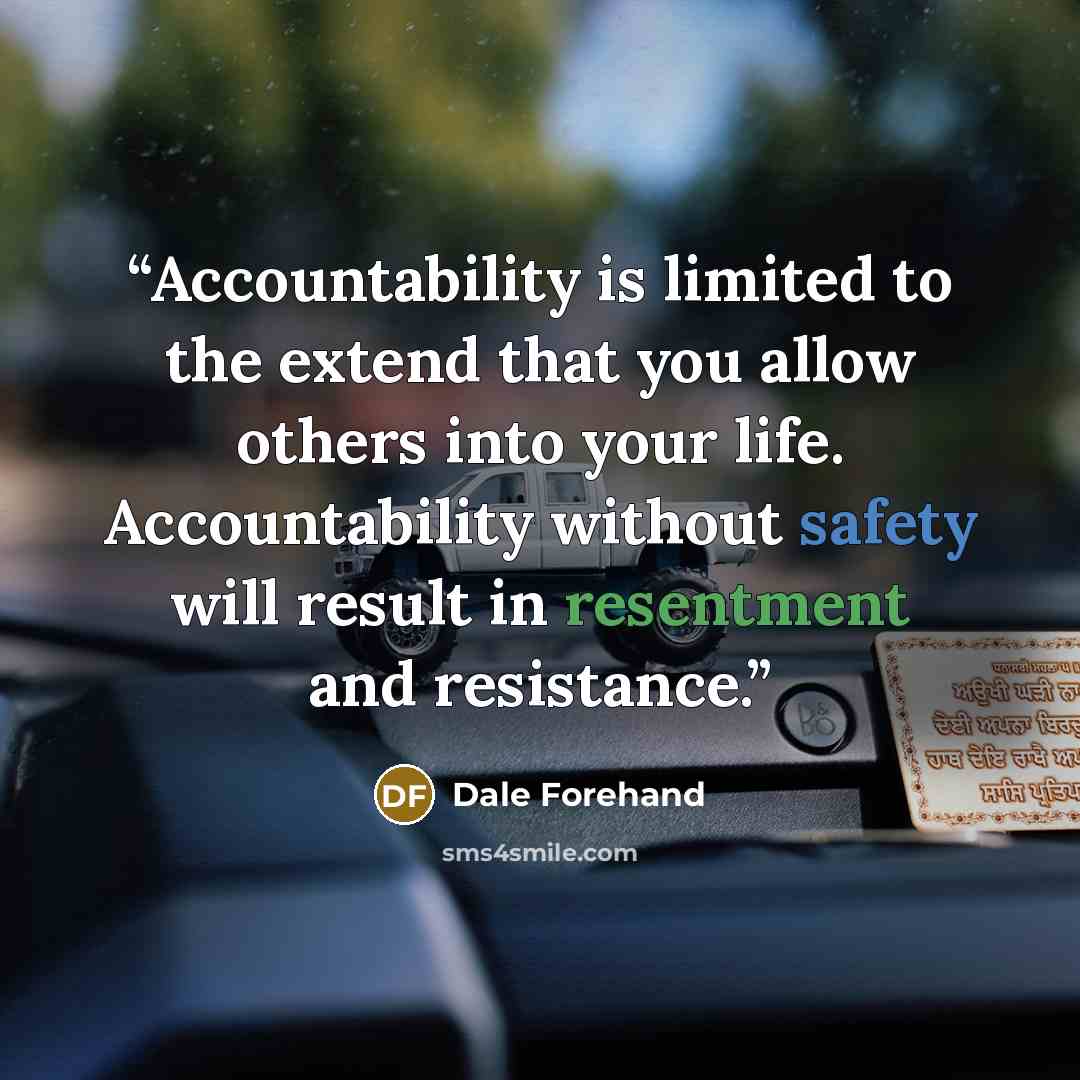 “Accountability is limited to the extend that you allow others into your life. Accountability without safety will result in resentment and resistance.” quote by Dale Forehand