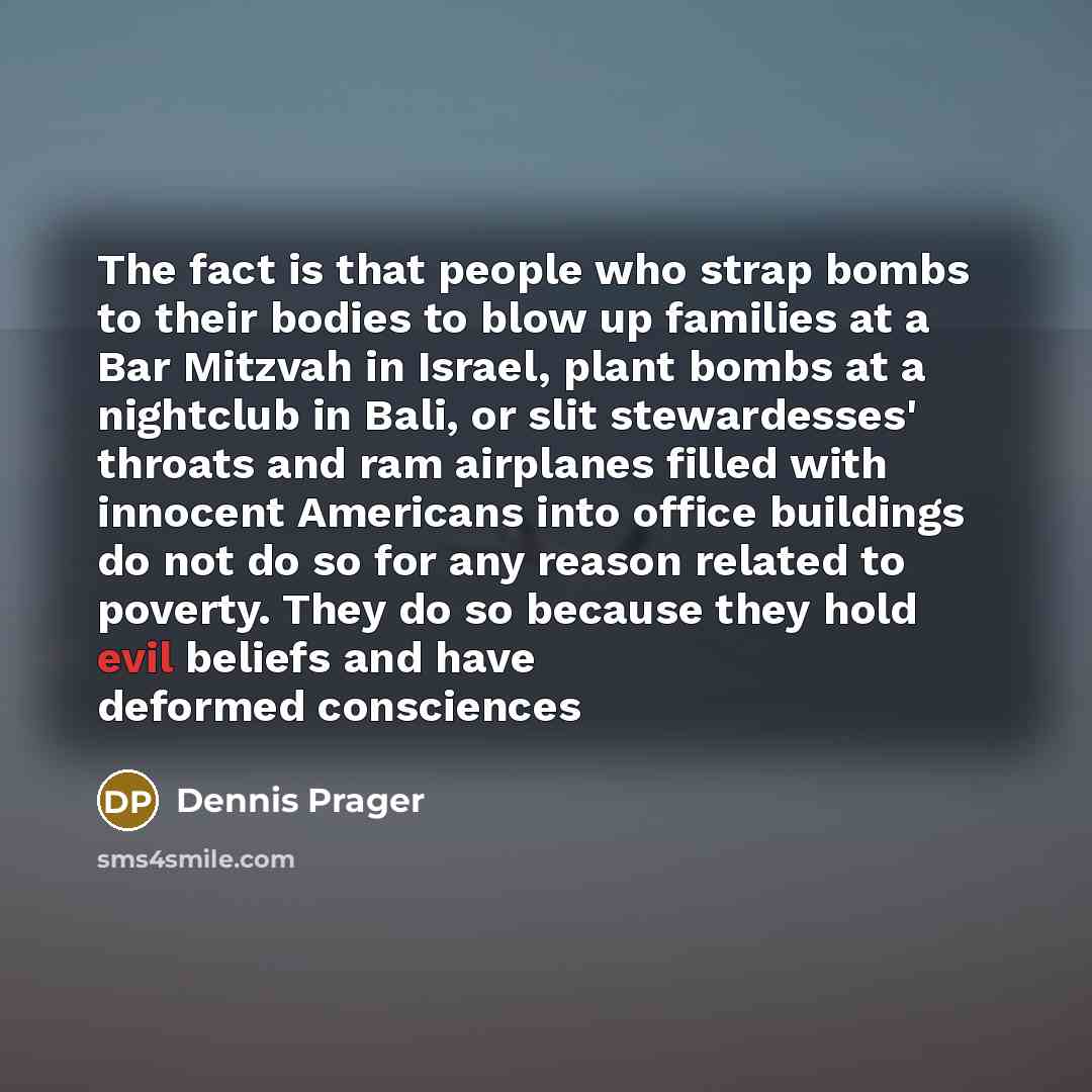 “The fact is that people who strap bombs to their bodies to blow up families at a Bar Mitzvah in Israel, plant bombs at a nightclub in Bali, or slit stewardesses' throats and ram airplanes filled with innocent Americans into office buildings do not do so for any reason related to poverty. They do…” quote by Dennis Prager