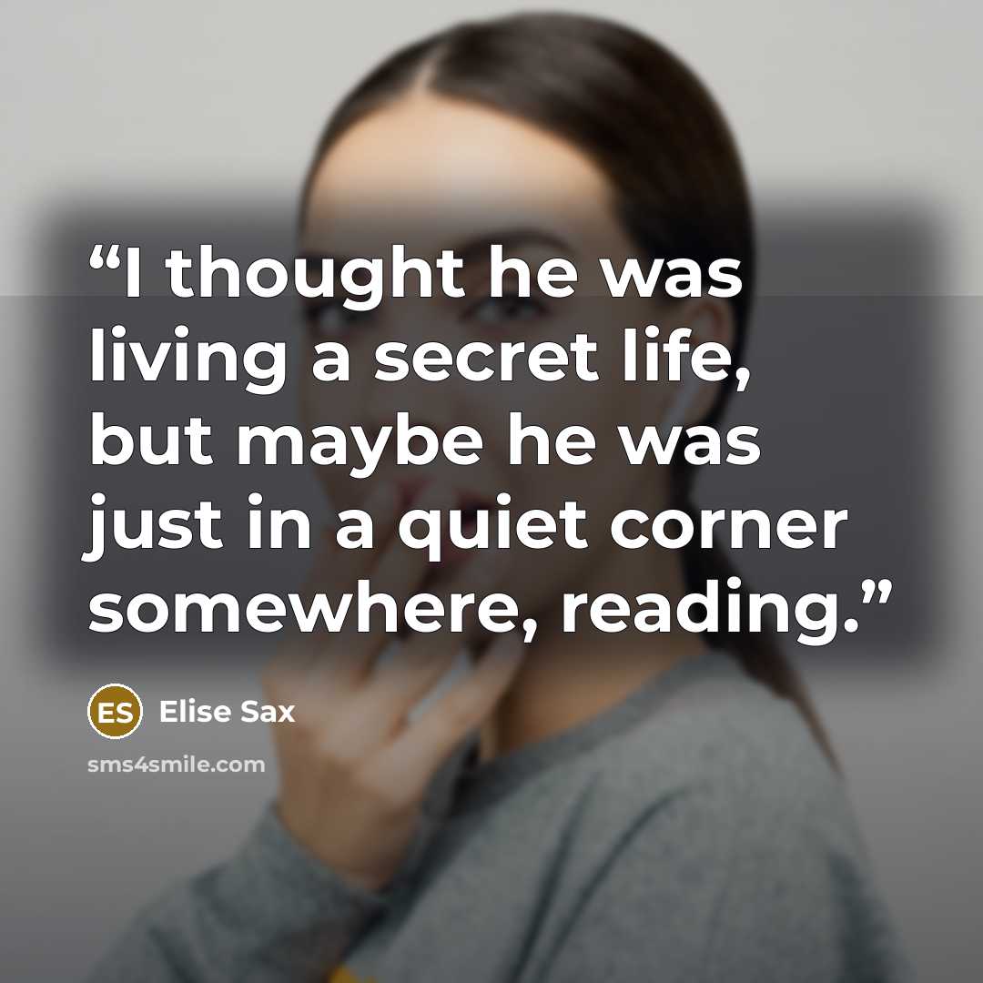 “I thought he was living a secret life, but maybe he was just in a quiet corner somewhere, reading.” quote by Elise Sax