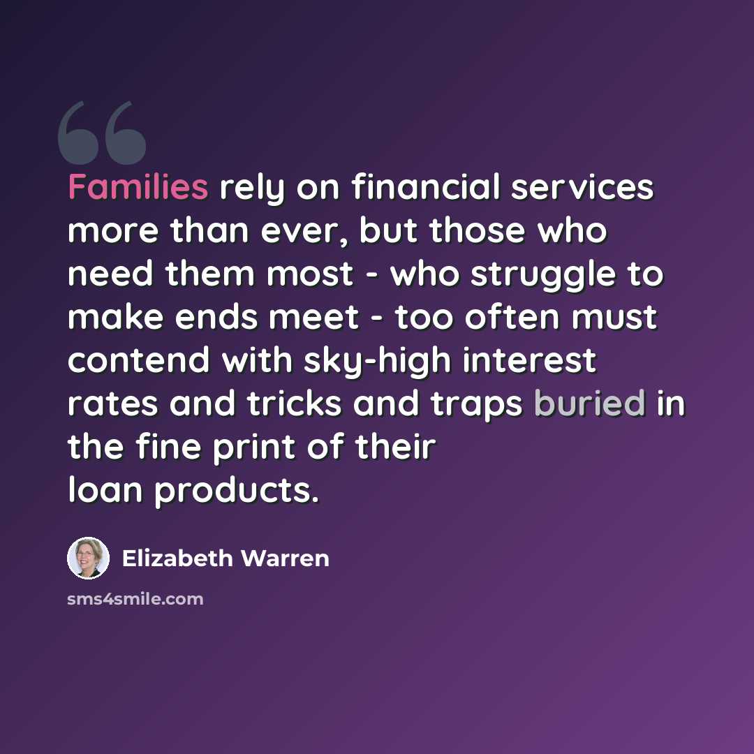 “Families rely on financial services more than ever, but those who need them most - who struggle to make ends meet - too often must contend with sky-high interest rates and tricks and traps buried in the fine print of their loan products.” quote by Elizabeth Warren