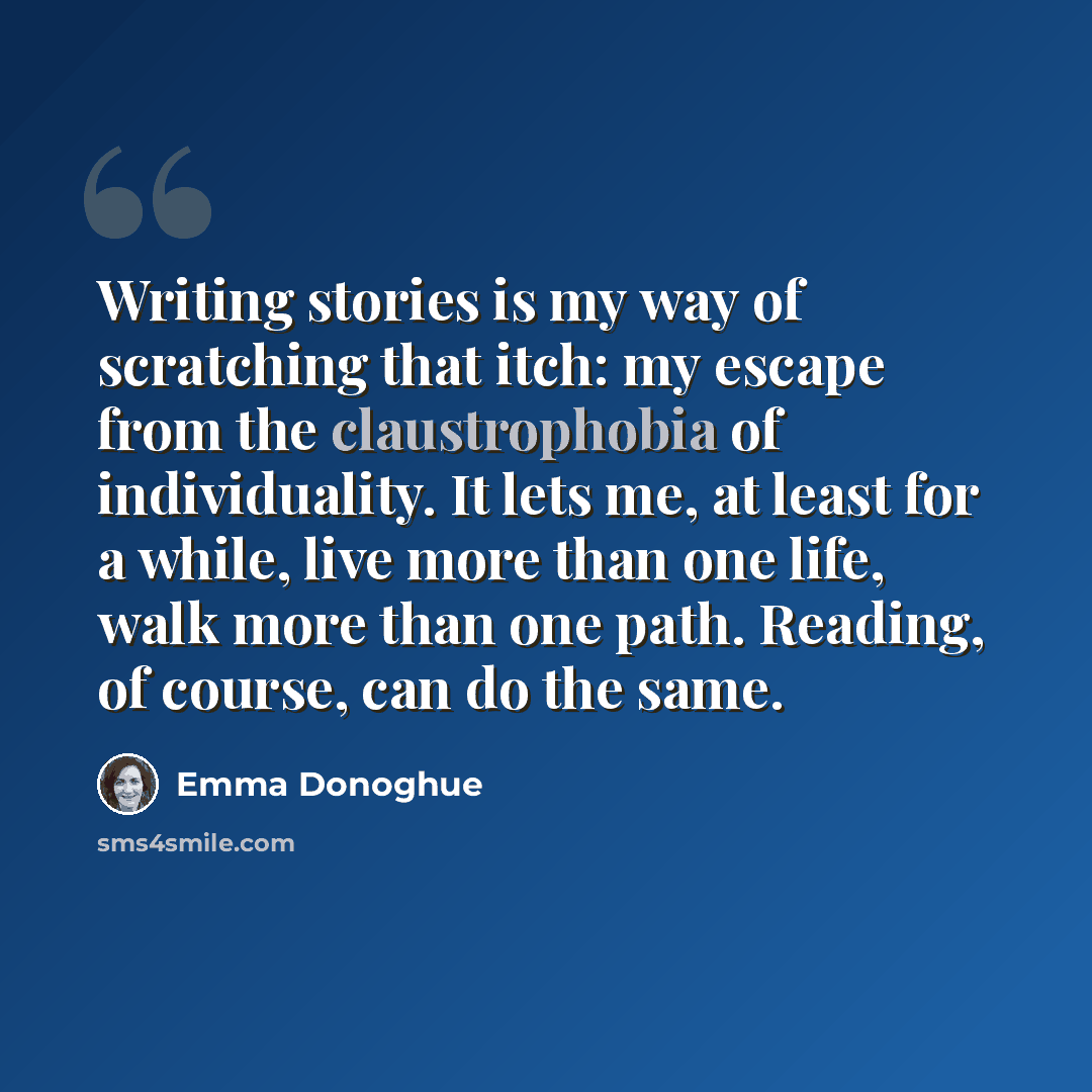 “Writing stories is my way of scratching that itch: my escape from the claustrophobia of individuality. It lets me, at least for a while, live more than one life, walk more than one path. Reading, of course, can do the same.” quote by Emma Donoghue